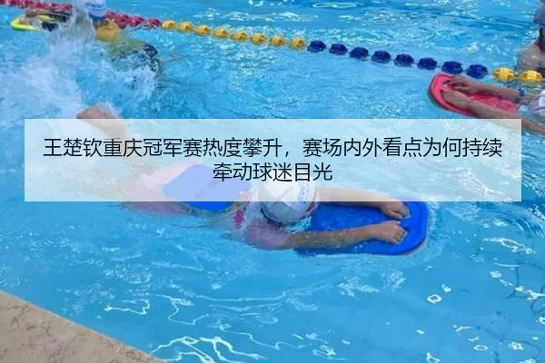 王楚钦重庆冠军赛热度攀升，赛场内外看点为何持续牵动球迷目光