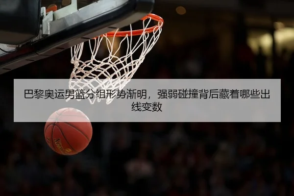 巴黎奥运男篮分组形势渐明，强弱碰撞背后藏着哪些出线变数